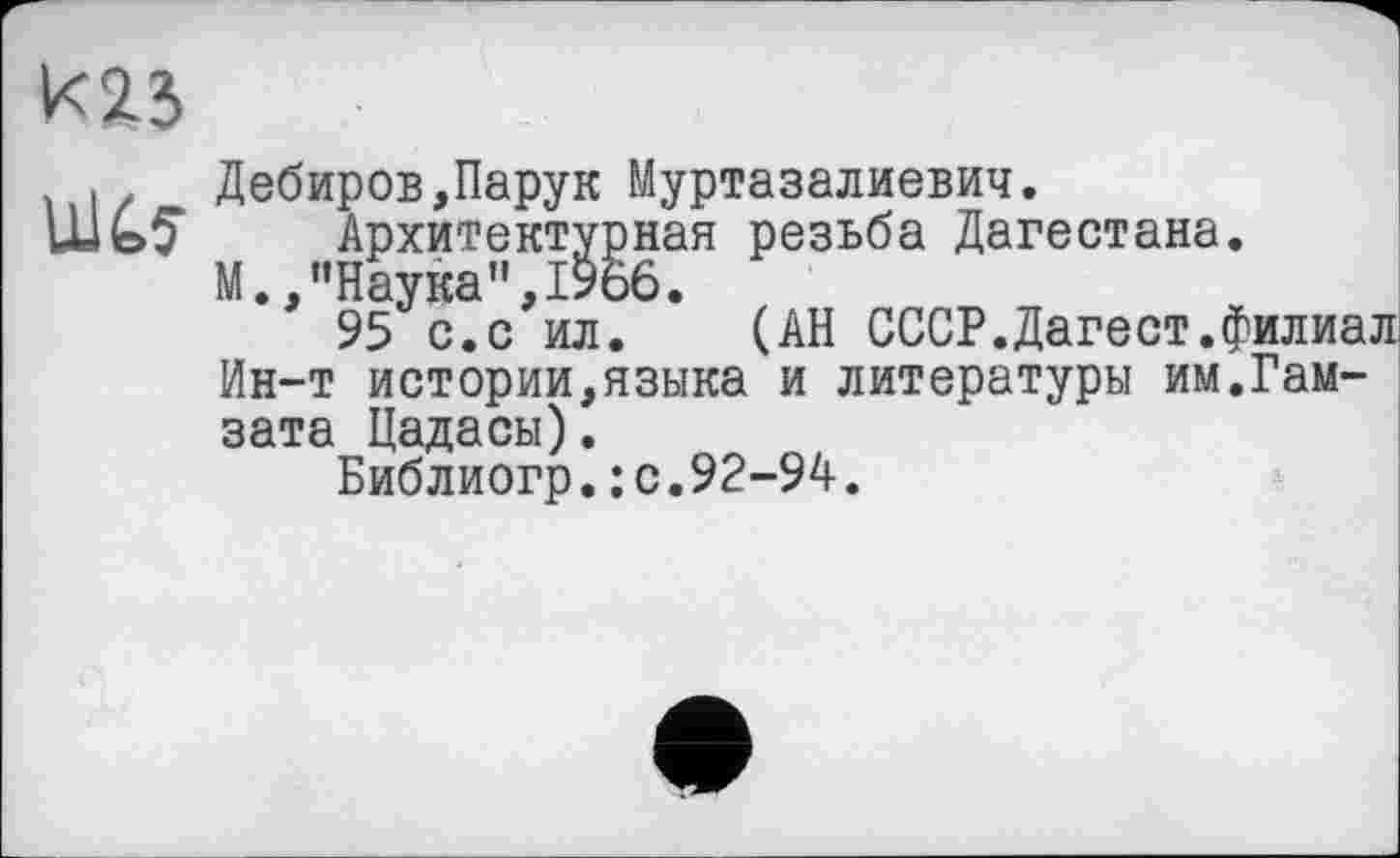 ﻿К23
Ulć.5-
Дебиров,Парук Муртазалиевич.
Архитектурная резьба Дагестана.
М.,"Наука”,1966.
95 с.с ил. (АН СССР.Дагест.филиал Ин-т истории,языка и литературы им.Гам-зата Цадасы).
Библиогр.: с.92-94.